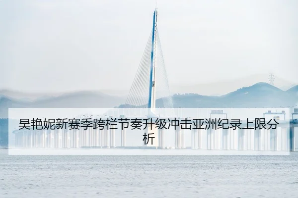 吴艳妮新赛季跨栏节奏升级冲击亚洲纪录上限分析