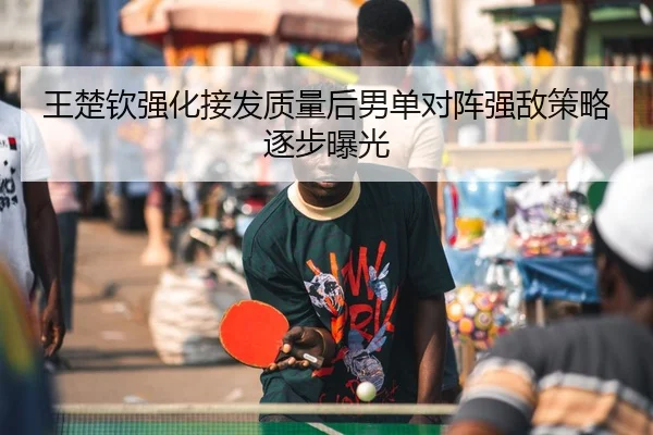 王楚钦强化接发质量后男单对阵强敌策略逐步曝光