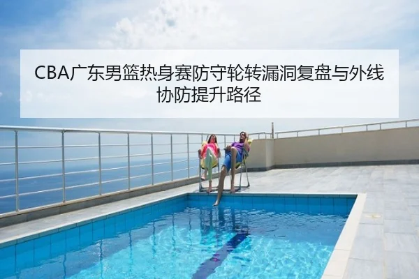 CBA广东男篮热身赛防守轮转漏洞复盘与外线协防提升路径