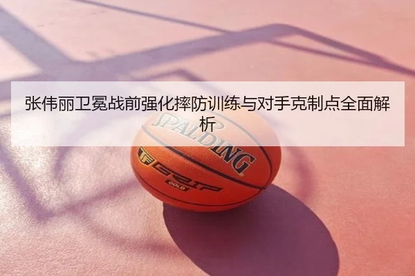张伟丽卫冕战前强化摔防训练与对手克制点全面解析
